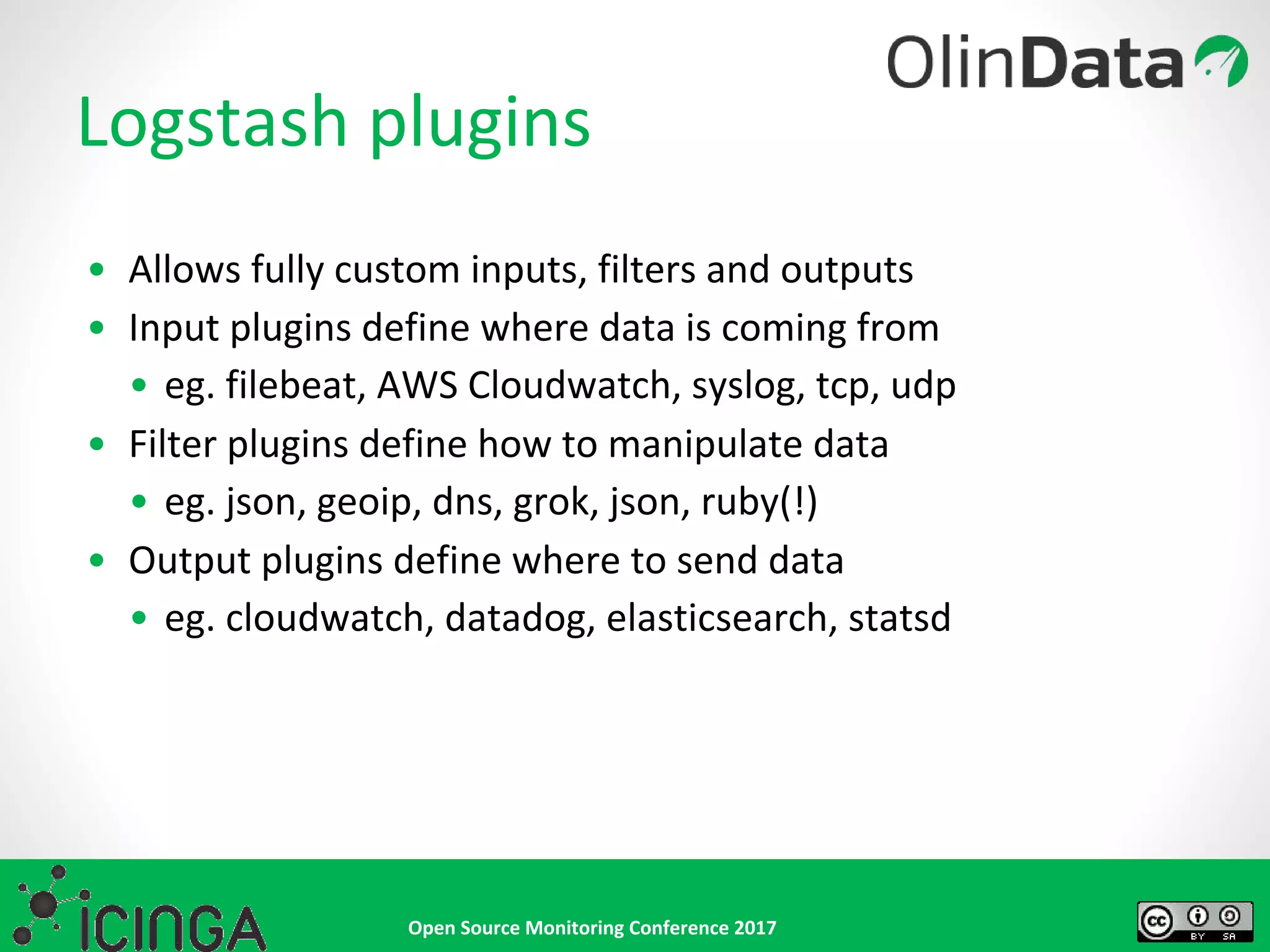 Open Source Monitoring Conference 2017
Logstash plugins
• Allows fully custom inputs, filters and outputs
• Input plugins define where data is coming from
• eg. filebeat, AWS Cloudwatch, syslog, tcp, udp
• Filter plugins define how to manipulate data
• eg. json, geoip, dns, grok, json, ruby(!)
• Output plugins define where to send data
• eg. cloudwatch, datadog, elasticsearch, statsd
 