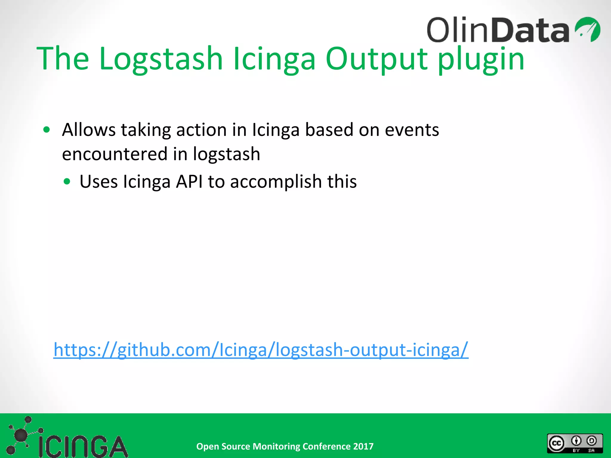 Open Source Monitoring Conference 2017
The Logstash Icinga Output plugin
• Allows taking action in Icinga based on events
encountered in logstash
• Uses Icinga API to accomplish this
https://github.com/Icinga/logstash-output-icinga/
 