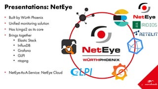 4
Presentations: NetEye
• Built by Würth Phoenix
• Unified monitoring solution
• Has Icinga2 as its core
• Brings together
• Elastic Stack
• InfluxDB
• Grafana
• GLPI
• ntopng
• NetEye-As-A-Service: NetEye Cloud
 