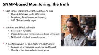 SNMP-based Monitoring: the truth
• Each vendor implements what he wants as he likes
• Shared data have subtle differences
• Proprietary branches grows like crazy
• MIB Db is extremely large
• MIB Files are difficult to handle
• Eccessive in numbers
• Dependencies not well documented and unfindable
• Not tested – losts of semantic errors
• A monitoring plugin for each feature/model/vendor
• Requires lot of resources (on device and Icinga)
• Usually not maintained after some years
 