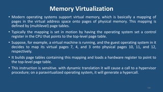 Memory Virtualization
106
• Modern operating systems support virtual memory, which is basically a mapping of
pages in the virtual address space onto pages of physical memory. This mapping is
defined by (multilevel) page tables.
• Typically the mapping is set in motion by having the operating system set a control
register in the CPU that points to the top-level page table.
• Suppose, for example, a virtual machine is running, and the guest operating system in it
decides to map its virtual pages 7, 4, and 3 onto physical pages 10, 11, and 12,
respectively.
• It builds page tables containing this mapping and loads a hardware register to point to
the top-level page table.
• This instruction is sensitive. with dynamic translation it will cause a call to a hypervisor
procedure; on a paravirtualized operating system, it will generate a hypercall.
 