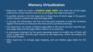 Memory Virtualization
107
• Hypervisor needs to create a shadow page table that maps the virtual pages
used by the virtual machine onto the actual pages the hypervisor gave it.
• A possible solution is for the hypervisor to keep track of which page in the guest’s
virtual memory contains the top-level page table.
• It can get this information the first time the guest attempts to load the hardware
register that points to it because this instruction is sensitive and traps.
• The hypervisor can create a shadow page table at this point and also map the top-
level page table and the page tables it points to as read only.
• A subsequent attempts by the guest operating system to modify any of them will
cause a page fault and thus give control to the hypervisor, which can analyze the
instruction stream.
• Allow hypervisor to manage page mapping, and use shadow page tables for the
VMs
 