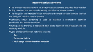 Interconnection Networks
• The interconnection network in multiprocessor systems provides data transfer
facility between processors and memory modules for memory access.
• The design of the interconnection network is the most crucial hardware issue in
the design of multiprocessor systems.
• Generally, circuit switching is used to establish a connection between
processors and memory modules.
• During a data transfer, a dedicated path exists between the processor and the
memory module.
•Types of interconnection networks include:
• Bus
• Cross-bar Switch
• Multistage Interconnection Network
11
 