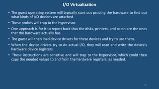 I/O Virtualization
• The guest operating system will typically start out probing the hardware to find out
what kinds of I/O devices are attached.
• These probes will trap to the hypervisor.
• One approach is for it to report back that the disks, printers, and so on are the ones
that the hardware actually has.
• The guest will then load device drivers for these devices and try to use them.
• When the device drivers try to do actual I/O, they will read and write the device’s
hardware device registers.
• These instructions are sensitive and will trap to the hypervisor, which could then
copy the needed values to and from the hardware registers, as needed.
110
 