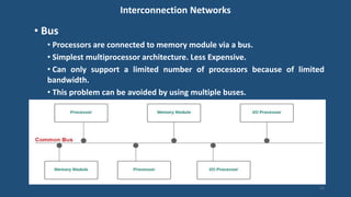 Interconnection Networks
• Bus
• Processors are connected to memory module via a bus.
• Simplest multiprocessor architecture. Less Expensive.
• Can only support a limited number of processors because of limited
bandwidth.
• This problem can be avoided by using multiple buses.
12
 