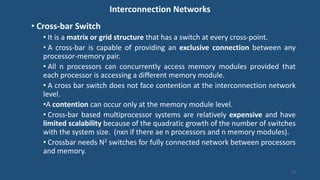 Interconnection Networks
• Cross-bar Switch
• It is a matrix or grid structure that has a switch at every cross-point.
• A cross-bar is capable of providing an exclusive connection between any
processor-memory pair.
• All n processors can concurrently access memory modules provided that
each processor is accessing a different memory module.
• A cross bar switch does not face contention at the interconnection network
level.
•A contention can occur only at the memory module level.
• Cross-bar based multiprocessor systems are relatively expensive and have
limited scalability because of the quadratic growth of the number of switches
with the system size. (nxn if there ae n processors and n memory modules).
• Crossbar needs N2 switches for fully connected network between processors
and memory.
13
 