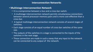 Interconnection Networks
• Multistage Interconnection Network
• It is a compromise between a bus and a cross-bar switch.
• A multistage interconnection network permits simultaneous connections
between several processor-memory pairs and is more cost-effective than a
cross-bar.
• A typical multistage interconnection network consists of several stages of
switches.
• Each stage consists of an equal number of cross-bar switches of the same
size.
• The outputs of the switches in a stage is connected to the inputs of the
switches in the next stage.
• These connection are made in such a away that any input to the network
can be connected to any output of the network.
15
 
