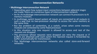 Interconnection Networks
• Multistage Interconnection Network
• Depending upon how output-input connections between adjacent stages
are made, there are numerous types of interconnection network.
• An N x N multistage interconnection network can connect N processors to N
memory modules.
• In multistage switch based system all inputs are connected to all outputs in
such a way that no two-processor attempt to access the same memory at
the same time.
• But the problem of contention, at a switch, arises when some memory
modules are contested by some fixed processor.
• In this situation only one request is allowed to access and rest of the
requests are dropped.
• The processor whose requests were dropped can retry the request or if
buffers are attached with each switch the rejected request is forwarded by
buffer automatically for transmission.
• This Multistage interconnection networks also called store-and-forward
networks.
16
 