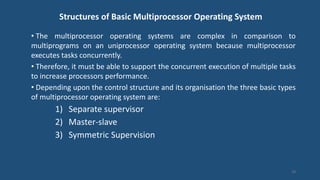 Structures of Basic Multiprocessor Operating System
• The multiprocessor operating systems are complex in comparison to
multiprograms on an uniprocessor operating system because multiprocessor
executes tasks concurrently.
• Therefore, it must be able to support the concurrent execution of multiple tasks
to increase processors performance.
• Depending upon the control structure and its organisation the three basic types
of multiprocessor operating system are:
1) Separate supervisor
2) Master-slave
3) Symmetric Supervision
19
 