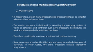 Structures of Basic Multiprocessor Operating System
2) Master-slave
• In master-slave, out of many processors one processor behaves as a master
whereas others behave as slaves.
• The master processor is dedicated to executing the operating system. It
works as scheduler and controller over slave processors. It schedules the
work and also controls the activity of the slaves.
• Therefore, usually data structures are stored in its private memory.
• Slave processors are often identified and work only as a schedulable pool of
resources, in other words, the slave processors execute application
programmes.
21
 