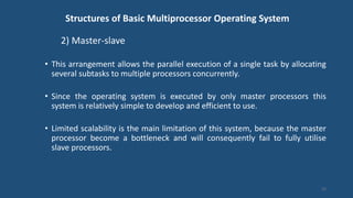 Structures of Basic Multiprocessor Operating System
2) Master-slave
• This arrangement allows the parallel execution of a single task by allocating
several subtasks to multiple processors concurrently.
• Since the operating system is executed by only master processors this
system is relatively simple to develop and efficient to use.
• Limited scalability is the main limitation of this system, because the master
processor become a bottleneck and will consequently fail to fully utilise
slave processors.
22
 