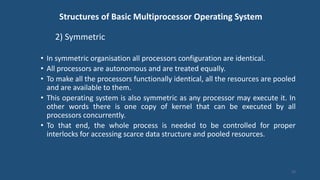 Structures of Basic Multiprocessor Operating System
2) Symmetric
• In symmetric organisation all processors configuration are identical.
• All processors are autonomous and are treated equally.
• To make all the processors functionally identical, all the resources are pooled
and are available to them.
• This operating system is also symmetric as any processor may execute it. In
other words there is one copy of kernel that can be executed by all
processors concurrently.
• To that end, the whole process is needed to be controlled for proper
interlocks for accessing scarce data structure and pooled resources.
23
 