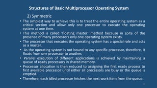 Structures of Basic Multiprocessor Operating System
2) Symmetric
• The simplest way to achieve this is to treat the entire operating system as a
critical section and allow only one processor to execute the operating
system at one time.
• This method is called ‘floating master’ method because in spite of the
presence of many processors only one operating system exists.
• The processor that executes the operating system has a special role and acts
as a master.
• As the operating system is not bound to any specific processor, therefore, it
floats from one processor to another.
• Parallel execution of different applications is achieved by maintaining a
queue of ready processors in shared memory.
• Processor allocation is then reduced to assigning the first ready process to
first available processor until either all processors are busy or the queue is
emptied.
• Therefore, each idled processor fetches the next work item from the queue.
24
 