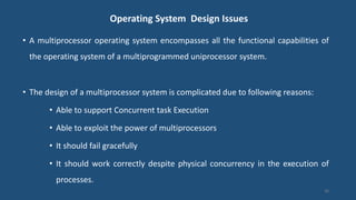 Operating System Design Issues
• A multiprocessor operating system encompasses all the functional capabilities of
the operating system of a multiprogrammed uniprocessor system.
• The design of a multiprocessor system is complicated due to following reasons:
• Able to support Concurrent task Execution
• Able to exploit the power of multiprocessors
• It should fail gracefully
• It should work correctly despite physical concurrency in the execution of
processes.
26
 