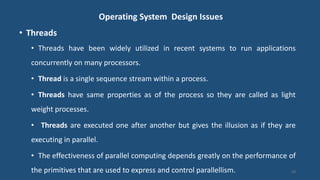 Operating System Design Issues
• Threads
• Threads have been widely utilized in recent systems to run applications
concurrently on many processors.
• Thread is a single sequence stream within a process.
• Threads have same properties as of the process so they are called as light
weight processes.
• Threads are executed one after another but gives the illusion as if they are
executing in parallel.
• The effectiveness of parallel computing depends greatly on the performance of
the primitives that are used to express and control parallellism. 28
 