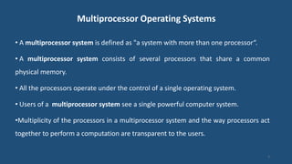 Multiprocessor Operating Systems
• A multiprocessor system is defined as "a system with more than one processor“.
• A multiprocessor system consists of several processors that share a common
physical memory.
• All the processors operate under the control of a single operating system.
• Users of a multiprocessor system see a single powerful computer system.
•Multiplicity of the processors in a multiprocessor system and the way processors act
together to perform a computation are transparent to the users.
3
 