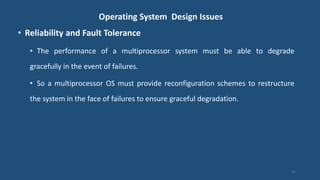 Operating System Design Issues
• Reliability and Fault Tolerance
• The performance of a multiprocessor system must be able to degrade
gracefully in the event of failures.
• So a multiprocessor OS must provide reconfiguration schemes to restructure
the system in the face of failures to ensure graceful degradation.
31
 