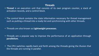 Threads
• Thread is an execution unit that consists of its own program counter, a stack of
activation records, and a control block.
• The control block contains the state information necessary for thread management
such as putting a thread into a ready list and synchronizing with other threads.
• Threads are also known as Lightweight processes.
• Threads are a popular way to improve the performance of an application through
parallelism.
• The CPU switches rapidly back and forth among the threads giving the illusion that
the threads are running in parallel.
33
 