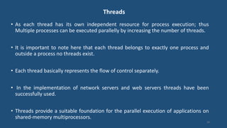Threads
• As each thread has its own independent resource for process execution; thus
Multiple processes can be executed parallelly by increasing the number of threads.
• It is important to note here that each thread belongs to exactly one process and
outside a process no threads exist.
• Each thread basically represents the flow of control separately.
• In the implementation of network servers and web servers threads have been
successfully used.
• Threads provide a suitable foundation for the parallel execution of applications on
shared-memory multiprocessors.
34
 