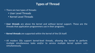 Types of Thread
• There are two types of threads:
• User Level Threads
• Kernel Level Threads
• User threads are above the kernel and without kernel support. These are the
threads that application programmers use in their programs.
• Kernel threads are supported within the kernel of the OS itself.
• All modern OSs support kernel-level threads, allowing the kernel to perform
multiple simultaneous tasks and/or to service multiple kernel system calls
simultaneously.
37
 