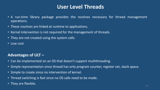 User Level Threads
• A run-time library package provides the routines necessary for thread management
operations.
• These routines are linked at runtime to applications.
• Kernel intervention is not required for the management of threads.
• They are not created using the system calls.
• Low cost
Advantages of ULT –
• Can be implemented on an OS that doesn't support multithreading.
• Simple representation since thread has only program counter, register set, stack space.
• Simple to create since no intervention of kernel.
• Thread switching is fast since no OS calls need to be made.
• They are flexible.
38
 