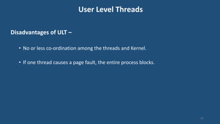 User Level Threads
Disadvantages of ULT –
• No or less co-ordination among the threads and Kernel.
• If one thread causes a page fault, the entire process blocks.
39
 