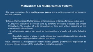 Motivations For Multiprocessor Systems
• The main motivations for a multiprocessor system are to achieve enhanced performance
and fault tolerance.
• Enhanced Performance: Multiprocessor systems increase system performance in two ways –
• Concurrent execution of several tasks by different processors increases the system
throughput. (The number of tasks completing per time unit without speeding up the
execution of individual tasks)
• A multiprocessor system can speed up the execution of a single task in the following
way:
•If parallelism exists in a task, it can be divided into many subtaks and these subtasks
can be executed in parallel on different processors.
• Fault Tolerance: A multiprocessor system exhibits graceful performance degradation to
processor failures because of the availability of multiple processors.
4
 