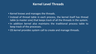 Kernel Level Threads
• Kernel knows and manages the threads.
• Instead of thread table in each process, the kernel itself has thread
table (a master one) that keeps track of all the threads in the system.
• In addition kernel also maintains the traditional process table to
keep track of the processes.
• OS kernel provides system call to create and manage threads.
40
 