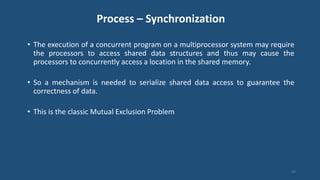 Process – Synchronization
• The execution of a concurrent program on a multiprocessor system may require
the processors to access shared data structures and thus may cause the
processors to concurrently access a location in the shared memory.
• So a mechanism is needed to serialize shared data access to guarantee the
correctness of data.
• This is the classic Mutual Exclusion Problem
43
 