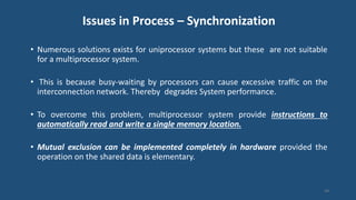 Issues in Process – Synchronization
• Numerous solutions exists for uniprocessor systems but these are not suitable
for a multiprocessor system.
• This is because busy-waiting by processors can cause excessive traffic on the
interconnection network. Thereby degrades System performance.
• To overcome this problem, multiprocessor system provide instructions to
automatically read and write a single memory location.
• Mutual exclusion can be implemented completely in hardware provided the
operation on the shared data is elementary.
44
 