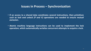Issues in Process – Synchronization
• If an access to a shared data constitutes several instructions, then primitives
such as lock and unlock (P and V) operations are needed to ensure mutual
exclusion.
• Atomic machine language instructions can be used to implement the lock
operation, which automatically serialize concurrent attempts to acquire a lock.
45
 