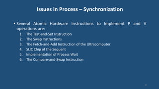 Issues in Process – Synchronization
• Several Atomic Hardware Instructions to Implement P and V
operations are:
1. The Test-and-Set Instruction
2. The Swap Instructions
3. The Fetch-and-Add Instruction of the Ultracomputer
4. SLIC Chip of the Sequent
5. Implementation of Process Wait
6. The Compare-and-Swap Instruction
46
 