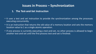 Issues in Process – Synchronization
1. The Test-and-Set Instruction
• It uses a test and set instruction to provide the synchronization among the processes
executing concurrently.
• It is an instruction that returns the old value of a memory location and sets the memory
location value to 1 as a single atomic operation.
• If one process is currently executing a test-and-set, no other process is allowed to begin
another test-and-set until the first process test-and-set is finished.
47
 