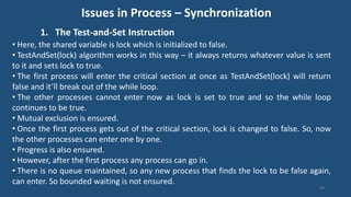 Issues in Process – Synchronization
1. The Test-and-Set Instruction
49
• Here, the shared variable is lock which is initialized to false.
• TestAndSet(lock) algorithm works in this way – it always returns whatever value is sent
to it and sets lock to true.
• The first process will enter the critical section at once as TestAndSet(lock) will return
false and it’ll break out of the while loop.
• The other processes cannot enter now as lock is set to true and so the while loop
continues to be true.
• Mutual exclusion is ensured.
• Once the first process gets out of the critical section, lock is changed to false. So, now
the other processes can enter one by one.
• Progress is also ensured.
• However, after the first process any process can go in.
• There is no queue maintained, so any new process that finds the lock to be false again,
can enter. So bounded waiting is not ensured.
 