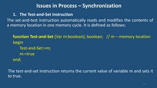 Issues in Process – Synchronization
1. The Test-and-Set Instruction
The set-and-test instruction automatically reads and modifies the contents of
a memory location in one memory cycle. It is defined as follows:
function Test-and-Set (Var m:boolean); boolean; // m – memory location
begin
Test-and-Set:=m;
m:=true
end;
The test-and-set instruction returns the current value of variable m and sets it
to true.
50
 