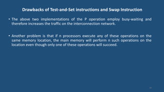 Drawbacks of Test-and-Set instructions and Swap Instruction
• The above two implementations of the P operation employ busy-waiting and
therefore increases the traffic on the interconnection network.
• Another problem is that if n processors execute any of these operations on the
same memory location, the main memory will perform n such operations on the
location even though only one of these operations will succeed.
54
 