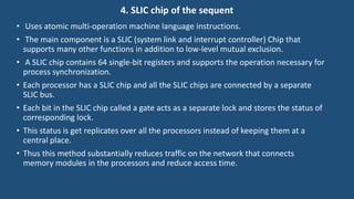 4. SLIC chip of the sequent
• Uses atomic multi-operation machine language instructions.
• The main component is a SLIC (system link and interrupt controller) Chip that
supports many other functions in addition to low-level mutual exclusion.
• A SLIC chip contains 64 single-bit registers and supports the operation necessary for
process synchronization.
• Each processor has a SLIC chip and all the SLIC chips are connected by a separate
SLIC bus.
• Each bit in the SLIC chip called a gate acts as a separate lock and stores the status of
corresponding lock.
• This status is get replicates over all the processors instead of keeping them at a
central place.
• Thus this method substantially reduces traffic on the network that connects
memory modules in the processors and reduce access time.
 