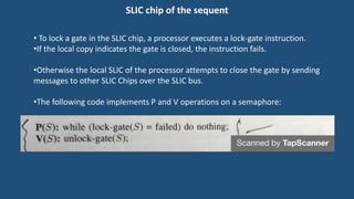 SLIC chip of the sequent
• To lock a gate in the SLIC chip, a processor executes a lock-gate instruction.
•If the local copy indicates the gate is closed, the instruction fails.
•Otherwise the local SLIC of the processor attempts to close the gate by sending
messages to other SLIC Chips over the SLIC bus.
•The following code implements P and V operations on a semaphore:
 
