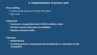 5. Implementation of process wait
• Busy waiting
• Continuously Execute to check the status.
• Spin Lock
• Sleep-lock
• A process is suspended when it fails to obtain a lock.
• All inter process interrupts are disabled.
• Reduces network traffic.
• Queuing
• Global Queue
• A waiting process is dequeued and activated by a V operation on the
semaphore
 