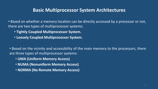 Basic Multiprocessor System Architectures
• Based on whether a memory location can be directly accessed by a processor or not,
there are two types of multiprocessor systems:
• Tightly Coupled Multiprocessor System.
• Loosely Coupled Multiprocessor System.
• Based on the vicinity and accessibility of the main memory to the processors, there
are three types of multiprocessor systems:
• UMA (Uniform Memory Access)
• NUMA (Nonuniform Memory Access)
• NORMA (No Remote Memory Access)
6
 