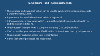 6. Compare - and - Swap instruction
• The compare and swap instruction can be used to synchronize concurrent access to
a shared variable, say m.
• A processor first reads the value of m into a register r1.
• It then computes a new value, which is x plus the original value to be stored in m
and stores it in register r2.
• The processor then performs a compare-and-swap (r1,r2,m) operation.
• If z=1 – no other process has modified location m since it was read by this processor.
• Thus mutually exclusive access to m is maintained.
• If z=0, then other processor has modified m.
61
 