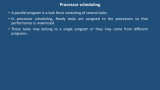 Processor scheduling
• A parallel program is a task force consisting of several tasks.
• In processor scheduling, Ready tasks are assigned to the processors so that
performance is maximized.
• These tasks may belong to a single program or they may come from different
programs.
 