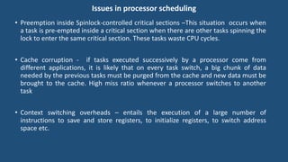 Issues in processor scheduling
• Preemption inside Spinlock-controlled critical sections –This situation occurs when
a task is pre-empted inside a critical section when there are other tasks spinning the
lock to enter the same critical section. These tasks waste CPU cycles.
• Cache corruption - if tasks executed successively by a processor come from
different applications, it is likely that on every task switch, a big chunk of data
needed by the previous tasks must be purged from the cache and new data must be
brought to the cache. High miss ratio whenever a processor switches to another
task
• Context switching overheads – entails the execution of a large number of
instructions to save and store registers, to initialize registers, to switch address
space etc.
 
