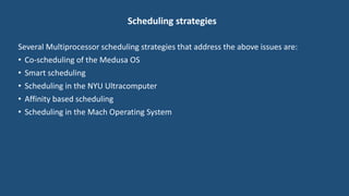 Scheduling strategies
Several Multiprocessor scheduling strategies that address the above issues are:
• Co-scheduling of the Medusa OS
• Smart scheduling
• Scheduling in the NYU Ultracomputer
• Affinity based scheduling
• Scheduling in the Mach Operating System
 