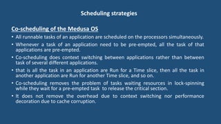 Scheduling strategies
Co-scheduling of the Medusa OS
• All runnable tasks of an application are scheduled on the processors simultaneously.
• Whenever a task of an application need to be pre-empted, all the task of that
applications are pre-empted.
• Co-scheduling does context switching between applications rather than between
task of several different applications.
• that is all the task in an application are Run for a Time slice, then all the task in
another application are Run for another Time slice, and so on.
• Co-scheduling removes the problem of tasks waiting resources in lock-spinning
while they wait for a pre-empted task to release the critical section.
• It does not remove the overhead due to context switching nor performance
decoration due to cache corruption.
 