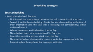 Scheduling strategies
Smart scheduling
• Smart scheduler has 2 features:
• First it avoids the preempting a task when the task is inside is critical section.
• Second, it avoids the rescheduling of tasks that were busy-waiting at the time of
their preemption until the task that is executing the corresponding critical
section releases it.
• When a task enters a critical section, it sets a flag.
• The scheduler does not preempt a task if its flag is set.
• On exit from a critical section, a task resets the flag.
• The smart scheduler eliminates the resource waste due to processor spinning.
• Doesnot reduce the overhead due to context switching.
 