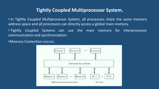 Tightly Coupled Multiprocessor System.
• In Tightly Coupled Multiprocessor System, all processors share the same memory
address space and all processors can directly access a global main memory.
• Tightly Coupled Systems can use the main memory for interprocessor
communication and synchronization.
•Memory Contention occurs.
7
 
