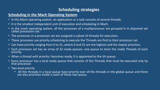 Scheduling strategies
Scheduling in the Mach Operating System
• In the Mach operating system, an application or a task consists of several threads.
• It is the smallest independent unit of execution and scheduling in Mach.
• In the mach operating system, all the processes of a multiprocessor are grouped in in disjoined set
called processors set.
• The processes in a processor set are assigned a subset of threads for execution.
• These processes use priority scheduling to execute the Threads are find to their processor set.
• Can have priority ranging from 0 to 31, where 0 and 31 are the highest and the lowest priorities.
• Each processor set has an array of 32 ready queues- one queue to store the ready Threads of each
priority.
• When a thread with priority i becomes ready, it is appointed to the ith queue.
• Every processor has a local ready queue that consists of the Threads that must be executed only by
that processor.
• Two level priority
• All the threads in a local queue have priority over all the threads in the global queue and there
are also priorities inside is each of these two queus.
 