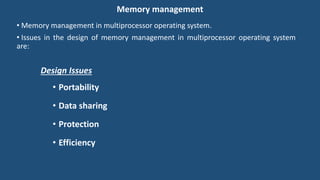 Memory management
• Memory management in multiprocessor operating system.
• Issues in the design of memory management in multiprocessor operating system
are:
Design Issues
• Portability
• Data sharing
• Protection
• Efficiency
 