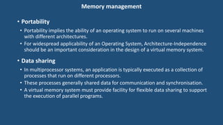 Memory management
• Portability
• Portability implies the ability of an operating system to run on several machines
with different architectures.
• For widespread applicability of an Operating System, Architecture-Independence
should be an important consideration in the design of a virtual memory system.
• Data sharing
• In multiprocessor systems, an application is typically executed as a collection of
processes that run on different processors.
• These processes generally shared data for communication and synchronisation.
• A virtual memory system must provide facility for flexible data sharing to support
the execution of parallel programs.
 